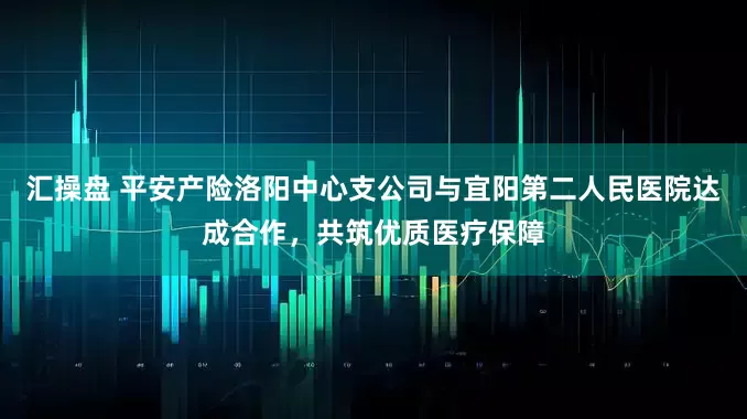 汇操盘 平安产险洛阳中心支公司与宜阳第二人民医院达成合作，共筑优质医疗保障