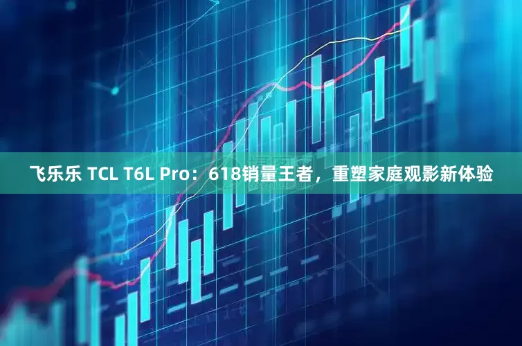 飞乐乐 TCL T6L Pro：618销量王者，重塑家庭观影新体验