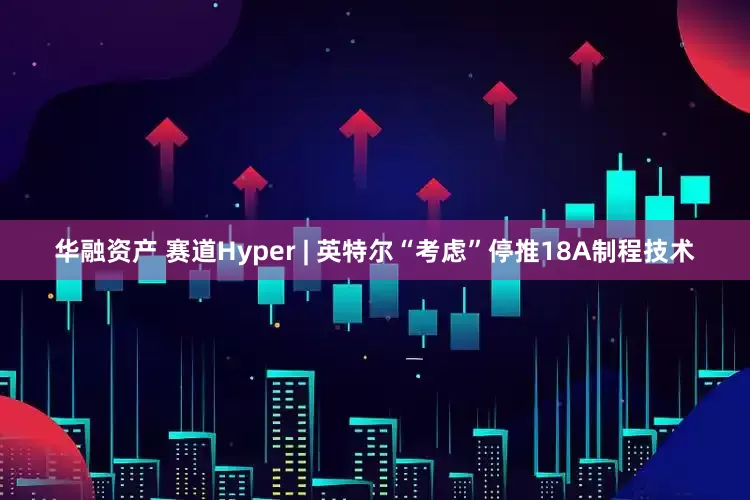 华融资产 赛道Hyper | 英特尔“考虑”停推18A制程技术