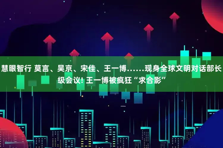慧眼智行 莫言、吴京、宋佳、王一博……现身全球文明对话部长级会议! 王一博被疯狂“求合影”