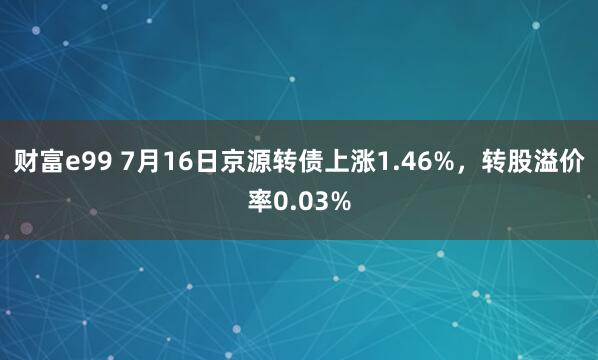 财富e99 7月16日京源转债上涨1.46%，转股溢价率0.03%
