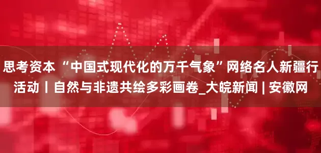 思考资本 “中国式现代化的万千气象”网络名人新疆行活动丨自然与非遗共绘多彩画卷_大皖新闻 | 安徽网