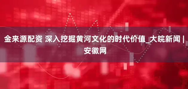 金来源配资 深入挖掘黄河文化的时代价值_大皖新闻 | 安徽网