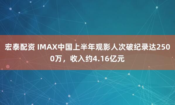宏泰配资 IMAX中国上半年观影人次破纪录达2500万，收入约4.16亿元