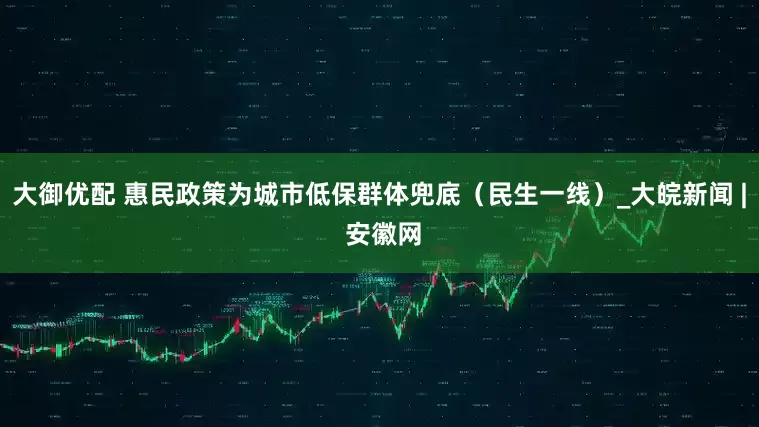 大御优配 惠民政策为城市低保群体兜底（民生一线）_大皖新闻 | 安徽网