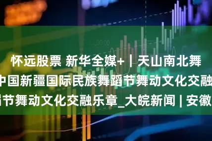 怀远股票 新华全媒+｜天山南北舞起来——第七届中国新疆国际民族舞蹈节舞动文化交融乐章_大皖新闻 | 安徽网