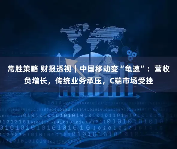 常胜策略 财报透视｜中国移动变“龟速”：营收负增长，传统业务承压，C端市场受挫