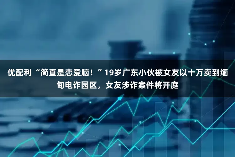 优配利 “简直是恋爱脑！”19岁广东小伙被女友以十万卖到缅甸电诈园区，女友涉诈案件将开庭