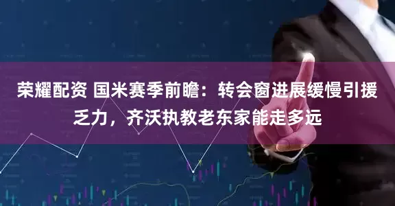 荣耀配资 国米赛季前瞻：转会窗进展缓慢引援乏力，齐沃执教老东家能走多远