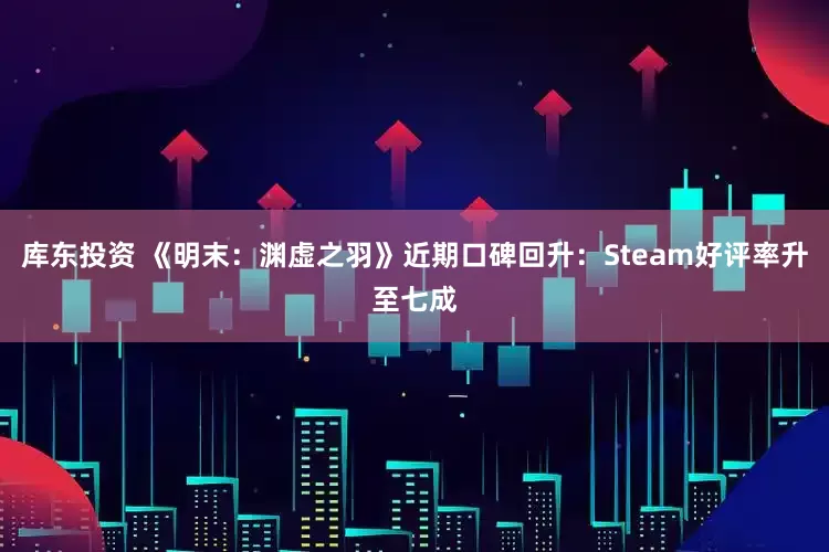 库东投资 《明末：渊虚之羽》近期口碑回升：Steam好评率升至七成