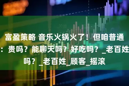富盈策略 音乐火锅火了！但咱普通人关心的是：贵吗？能聊天吗？好吃吗？_老百姓_顾客_摇滚
